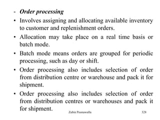328
- Order processing
• Involves assigning and allocating available inventory
to customer and replenishment orders.
• Allocation may take place on a real time basis or
batch mode.
• Batch mode means orders are grouped for periodic
processing, such as day or shift.
• Order processing also includes selection of order
from distribution centre or warehouse and pack it for
shipment.
• Order processing also includes selection of order
from distribution centres or warehouses and pack it
for shipment. Zubin Poonawalla
 