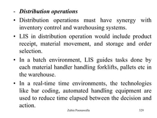 329
- Distribution operations
• Distribution operations must have synergy with
inventory control and warehousing systems.
• LIS in distribution operation would include product
receipt, material movement, and storage and order
selection.
• In a batch environment, LIS guides tasks done by
each material handler handling forklifts, pallets etc in
the warehouse.
• In a real-time time environments, the technologies
like bar coding, automated handling equipment are
used to reduce time elapsed between the decision and
action.
Zubin Poonawalla
 