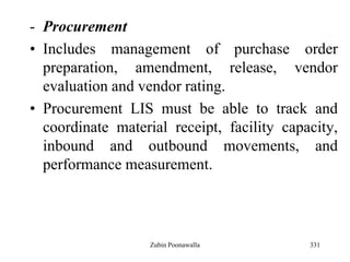 331
- Procurement
• Includes management of purchase order
preparation, amendment, release, vendor
evaluation and vendor rating.
• Procurement LIS must be able to track and
coordinate material receipt, facility capacity,
inbound and outbound movements, and
performance measurement.
Zubin Poonawalla
 