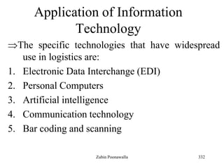 332
Application of Information
Technology
The specific technologies that have widespread
use in logistics are:
1. Electronic Data Interchange (EDI)
2. Personal Computers
3. Artificial intelligence
4. Communication technology
5. Bar coding and scanning
Zubin Poonawalla
 