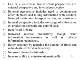 334
• Can be visualized in two different perspectives viz.
external perspective and internal prospective.
(a) External perspective includes need to communicate
order shipment and billing information with vendors,
financial institutions, transport carriers, and customers.
(b) Internal perspective includes exchange of information
on production schedule and control data.
• Benefits of EDI are:
(a) Increased internal productivity though faster
information transmission as well as reduced
information redundancy.
(b) Better accuracy by reducing the number of times and
individuals involved in data entry.
(c) Improved channel relationship.
(d) Increase ability to compete internationally.Zubin Poonawalla
 