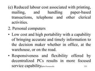 335
(e) Reduced labour cost associated with printing,
mailing, and handling paper-based
transactions, telephone and other clerical
activities.
2. Personal computers
• Low cost and high portability with a capability
of bringing accurate and timely information to
the decision maker whether in office, at the
warehouse, or on the road.
• Responsiveness and flexibility offered by
decentralized PCs results in more focused
service capability.Zubin Poonawalla
 