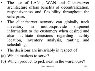 336
• The use of LAN , WAN and Client/server
architecture offers benefits of decentralization,
responsiveness and flexibility throughout the
enterprise.
• The client/server network can globally track
inventory in motion,provide shipment
information to the customers when desired and
also facilitate decisions regarding facility
location, inventory analysis, routing and
scheduling.
• The decisions are invariably in respect of
(a) Which markets to serve?
(b) Which product to pick next in the warehouse?
Zubin Poonawalla
 
