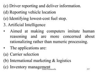 337
(c) Driver reporting and deliver information.
(d) Reporting vehicle location
(e) Identifying lowest-cost fuel stop.
3. Artificial Intelligence
• Aimed at making computers imitate human
reasoning and are more concerned about
rationalizing rather than numeric processing.
• The applications are:
(a) Carrier selection
(b) International marketing & logistics
(c) Inventory managementZubin Poonawalla
 