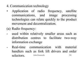 338
4. Communication technology
• Application of radio frequency, satellite
communications, and image processing
technologies can relate quickly to the product
movement and decentralization.
(a) Radio frequency:
- used within relatively smaller areas such as
distribution centres to facilitate two-way
information exchange
- Real-time communication with material
handlers such as fork lift drivers and order
selectors. Zubin Poonawalla
 