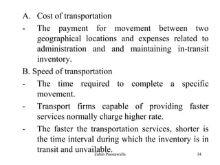 34
A. Cost of transportation
- The payment for movement between two
geographical locations and expenses related to
administration and and maintaining in-transit
inventory.
B. Speed of transportation
- The time required to complete a specific
movement.
- Transport firms capable of providing faster
services normally charge higher rate.
- The faster the transportation services, shorter is
the time interval during which the inventory is in
transit and unvailable.Zubin Poonawalla
 
