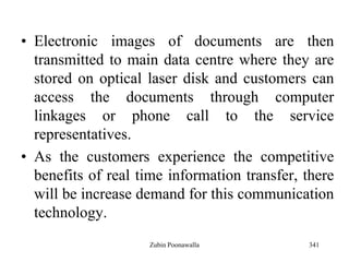 341
• Electronic images of documents are then
transmitted to main data centre where they are
stored on optical laser disk and customers can
access the documents through computer
linkages or phone call to the service
representatives.
• As the customers experience the competitive
benefits of real time information transfer, there
will be increase demand for this communication
technology.
Zubin Poonawalla
 