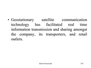 343
• Geostationary satellite communication
technology has facilitated real time
information transmission and sharing amongst
the company, its transporters, and retail
outlets.
Zubin Poonawalla
 