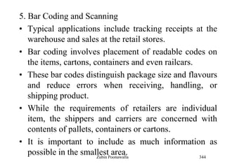 344
5. Bar Coding and Scanning
• Typical applications include tracking receipts at the
warehouse and sales at the retail stores.
• Bar coding involves placement of readable codes on
the items, cartons, containers and even railcars.
• These bar codes distinguish package size and flavours
and reduce errors when receiving, handling, or
shipping product.
• While the requirements of retailers are individual
item, the shippers and carriers are concerned with
contents of pallets, containers or cartons.
• It is important to include as much information as
possible in the smallest area.Zubin Poonawalla
 