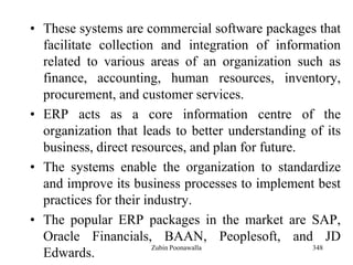 348
• These systems are commercial software packages that
facilitate collection and integration of information
related to various areas of an organization such as
finance, accounting, human resources, inventory,
procurement, and customer services.
• ERP acts as a core information centre of the
organization that leads to better understanding of its
business, direct resources, and plan for future.
• The systems enable the organization to standardize
and improve its business processes to implement best
practices for their industry.
• The popular ERP packages in the market are SAP,
Oracle Financials, BAAN, Peoplesoft, and JD
Edwards.
Zubin Poonawalla
 