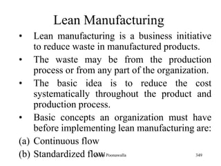 349
Lean Manufacturing
• Lean manufacturing is a business initiative
to reduce waste in manufactured products.
• The waste may be from the production
process or from any part of the organization.
• The basic idea is to reduce the cost
systematically throughout the product and
production process.
• Basic concepts an organization must have
before implementing lean manufacturing are:
(a) Continuous flow
(b) Standardized flowZubin Poonawalla
 