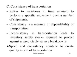 35
C. Consistency of transportation
- Refers to variations in time required to
perform a specific movement over a number
of shipments.
- Consistency is a measure of dependability of
transportation.
- Inconsistency in transportation leads to
inventory safety stocks required to protect
against unpredictable service breakdowns.
Speed and consistency combine to create
quality aspect of transportation.
Zubin Poonawalla
 