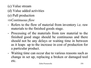350
(c) Value stream
(d) Value added activities
(e) Pull production
Continuous flow
- Refers to the flow of material from inventory i.e. raw
materials to the finished goods stage.
- Processing of the materials from raw material to the
finished good stage should be continuous and there
should not be any delays or waiting time in between
as it leaps up to the increase in cost of production for
a particular product.
- Waiting time can occur due to various reasons such as
change in set up, replacing a broken or damaged tool
etc.
Zubin Poonawalla
 