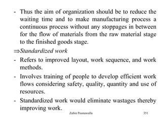 351
- Thus the aim of organization should be to reduce the
waiting time and to make manufacturing process a
continuous process without any stoppages in between
for the flow of materials from the raw material stage
to the finished goods stage.
Standardized work
- Refers to improved layout, work sequence, and work
methods.
- Involves training of people to develop efficient work
flows considering safety, quality, quantity and use of
resources.
- Standardized work would eliminate wastages thereby
improving work.
Zubin Poonawalla
 