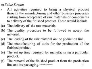 352
Value Stream
- All activities required to bring a physical product
through the manufacturing and other business processes
starting from acceptance of raw materials or components
to delivery of the finished product. These would include
(a) The delivery of the raw materials
(b) The quality procedure to be followed to accept the
material.
(c) The loading of the raw material on the poduction line.
(d) The manufacturing of tools for the production of the
finished product.
(e) The set up time required for manufacturing a particular
product.
(f) The removal of the finished product from the production
line and its packaging.Zubin Poonawalla
 