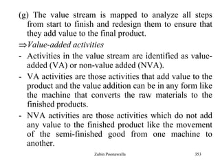 353
(g) The value stream is mapped to analyze all steps
from start to finish and redesign them to ensure that
they add value to the final product.
Value-added activities
- Activities in the value stream are identified as value-
added (VA) or non-value added (NVA).
- VA activities are those activities that add value to the
product and the value addition can be in any form like
the machine that converts the raw materials to the
finished products.
- NVA activities are those activities which do not add
any value to the finished product like the movement
of the semi-finished good from one machine to
another.
Zubin Poonawalla
 