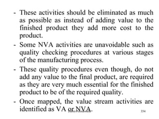 354
- These activities should be eliminated as much
as possible as instead of adding value to the
finished product they add more cost to the
product.
- Some NVA activities are unavoidable such as
quality checking procedures at various stages
of the manufacturing process.
- These quality procedures even though, do not
add any value to the final product, are required
as they are very much essential for the finished
product to be of the required quality.
- Once mapped, the value stream activities are
identified as VA or NVA.Zubin Poonawalla
 