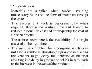 355
Pull production
- Materials are supplied when needed, avoiding
unnecessary WIP and the flow of materials through
the system.
- This ensures that work is performed only when
required, there is no waiting time and leading to
reduced production cost and consequently the cost of
finished product.
- The main concern here is the availability of the right
material at the right time.
- This may be a problem for a company which does
not have a vendor relationship programme in place as
the vendors might delay the delivery of material
resulting in a delay in production which in turn leads
to the increase in the cost of the product.Zubin Poonawalla
 