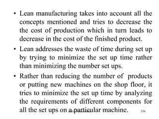 356
• Lean manufacturing takes into account all the
concepts mentioned and tries to decrease the
the cost of production which in turn leads to
decrease in the cost of the finished product.
• Lean addresses the waste of time during set up
by trying to minimize the set up time rather
than minimizing the number set ups.
• Rather than reducing the number of products
or putting new machines on the shop floor, it
tries to minimize the set up time by analyzing
the requirements of different components for
all the set ups on a particular machine.Zubin Poonawalla
 