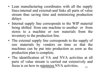 357
• Lean manufacturing coordinates with all the supply
lines-internal and external-and links all parts of value
stream thus saving time and minimizing production
delays
• Internal supply line corresponds to the WIP material
being shifted from one machine to another or from
stores to a machine or raw materials from the
inventory to the production line.
• The external supply line corresponds to the supply of
raw materials by vendors on time so that the
machines can be put into production as soon as the
production plan is complete.
• The identification of VA and NVA activities at all
parts of value stream is carried out extensively and
focus is on how to minimize NVA activities.Zubin Poonawalla
 