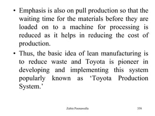 358
• Emphasis is also on pull production so that the
waiting time for the materials before they are
loaded on to a machine for processing is
reduced as it helps in reducing the cost of
production.
• Thus, the basic idea of lean manufacturing is
to reduce waste and Toyota is pioneer in
developing and implementing this system
popularly known as „Toyota Production
System.‟
Zubin Poonawalla
 