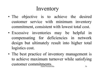 36
Inventory
• The objective is to achieve the desired
customer service with minimum inventory
commitment, consistent with lowest total cost.
• Excessive inventories may be helpful in
compensating for deficiencies in network
design but ultimately result into higher total
logistics cost.
• The best practice of inventory management is
to achieve maximum turnover while satisfying
customer commitments.Zubin Poonawalla
 