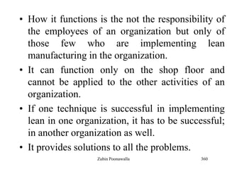 360
• How it functions is the not the responsibility of
the employees of an organization but only of
those few who are implementing lean
manufacturing in the organization.
• It can function only on the shop floor and
cannot be applied to the other activities of an
organization.
• If one technique is successful in implementing
lean in one organization, it has to be successful;
in another organization as well.
• It provides solutions to all the problems.
Zubin Poonawalla
 