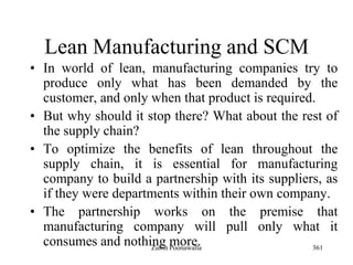 361
Lean Manufacturing and SCM
• In world of lean, manufacturing companies try to
produce only what has been demanded by the
customer, and only when that product is required.
• But why should it stop there? What about the rest of
the supply chain?
• To optimize the benefits of lean throughout the
supply chain, it is essential for manufacturing
company to build a partnership with its suppliers, as
if they were departments within their own company.
• The partnership works on the premise that
manufacturing company will pull only what it
consumes and nothing more.Zubin Poonawalla
 