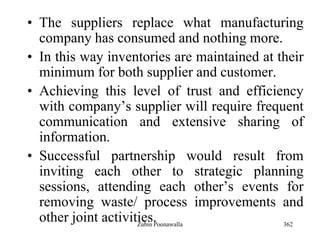362
• The suppliers replace what manufacturing
company has consumed and nothing more.
• In this way inventories are maintained at their
minimum for both supplier and customer.
• Achieving this level of trust and efficiency
with company‟s supplier will require frequent
communication and extensive sharing of
information.
• Successful partnership would result from
inviting each other to strategic planning
sessions, attending each other‟s events for
removing waste/ process improvements and
other joint activities.Zubin Poonawalla
 