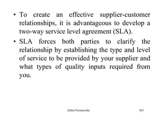 363
• To create an effective supplier-customer
relationships, it is advantageous to develop a
two-way service level agreement (SLA).
• SLA forces both parties to clarify the
relationship by establishing the type and level
of service to be provided by your supplier and
what types of quality inputs required from
you.
Zubin Poonawalla
 