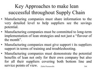 364
Key Approaches to make lean
successful throughout Supply Chain
• Manufacturing companies must share information to the
very detailed level to help suppliers see the savings
potential.
• Manufacturing companies must be committed to long-term
implementation of lean strategies and not just a “flavour of
the month”.
• Manufacturing companies must give support t its suppliers
support in terms of training and troubleshooting.
• Manufacturing companies must demonstrate the potential
benefits of lean not only for their own company but also
for all their suppliers covering both bottom line and
service points of view. Zubin Poonawalla
 