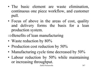 367
• The basic element are waste elimination,
continuous one piece workflow, and customer
pull.
• Focus of above in the areas of cost, quality
and delivery forms the basis for a lean
production system.
Benefits of lean manufacturing
• Waste reduction by 80%
• Production cost reduction by 50%
• Manufacturing cycle time decreased by 50%
• Labour reduction by 50% while maintaining
or increasing throughput.
Zubin Poonawalla
 