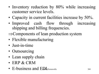 368
• Inventory reduction by 80% while increasing
customer service levels.
• Capacity in current facilities increase by 50%.
• Improved cash flow through increasing
shipping and billing frequencies.
Components of lean production system
• Flexible manufacturing
• Just-in-time
• Outsourcing
• Lean supply chain
• ERP & CRM
• E-business and EDI.Zubin Poonawalla
 