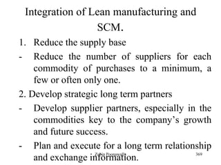 369
Integration of Lean manufacturing and
SCM.
1. Reduce the supply base
- Reduce the number of suppliers for each
commodity of purchases to a minimum, a
few or often only one.
2. Develop strategic long term partners
- Develop supplier partners, especially in the
commodities key to the company‟s growth
and future success.
- Plan and execute for a long term relationship
and exchange information.Zubin Poonawalla
 