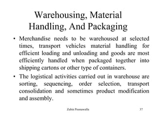 37
Warehousing, Material
Handling, And Packaging
• Merchandise needs to be warehoused at selected
times, transport vehicles material handling for
efficient loading and unloading and goods are most
efficiently handled when packaged together into
shipping cartons or other type of containers.
• The logistical activities carried out in warehouse are
sorting, sequencing, order selection, transport
consolidation and sometimes product modification
and assembly.
Zubin Poonawalla
 