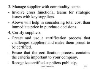 370
3. Manage supplier with commodity teams
- Involve cross functional teams for strategic
issues with key suppliers.
- Above will help in considering total cost than
immediate price in purchase decisions.
4. Certify suppliers
- Create and use a certification process that
challenges suppliers and make them proud to
be certified.
- Ensue that the certification process contains
the criteria important to your company.
- Recognize certified suppliers publicly.
Zubin Poonawalla
 