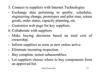 371
5. Connect to suppliers with Internet Technologies
- Exchange data pertaining to quality, schedules,
engineering change, prototypes and pilot runs, return
goods, order status, capacity planning, etc.
- Customize web page for key suppliers.
6. Collaborate with suppliers
- Make buying decisions based on total cost of
ownership.
- Inform suppliers as soon as new orders arrive.
- Eliminate incoming inspection.
- Buy complete, tested subassemblies.
- Let suppliers choose where to buy components from
an approved list.
Zubin Poonawalla
 