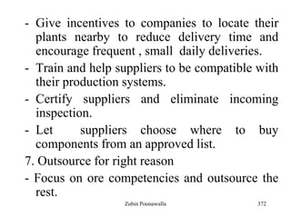 372
- Give incentives to companies to locate their
plants nearby to reduce delivery time and
encourage frequent , small daily deliveries.
- Train and help suppliers to be compatible with
their production systems.
- Certify suppliers and eliminate incoming
inspection.
- Let suppliers choose where to buy
components from an approved list.
7. Outsource for right reason
- Focus on ore competencies and outsource the
rest.
Zubin Poonawalla
 