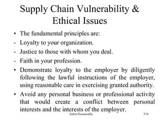 374
Supply Chain Vulnerability &
Ethical Issues
• The fundamental principles are:
- Loyalty to your organization.
- Justice to those with whom you deal.
- Faith in your profession.
• Demonstrate loyalty to the employer by diligently
following the lawful instructions of the employer,
using reasonable care in exercising granted authority.
• Avoid any personal business or professional activity
that would create a conflict between personal
interests and the interests of the employer.
Zubin Poonawalla
 