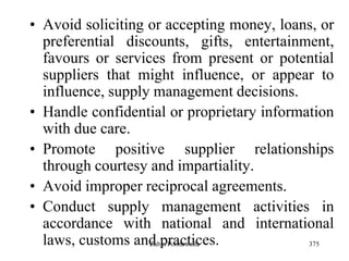 375
• Avoid soliciting or accepting money, loans, or
preferential discounts, gifts, entertainment,
favours or services from present or potential
suppliers that might influence, or appear to
influence, supply management decisions.
• Handle confidential or proprietary information
with due care.
• Promote positive supplier relationships
through courtesy and impartiality.
• Avoid improper reciprocal agreements.
• Conduct supply management activities in
accordance with national and international
laws, customs and practices.Zubin Poonawalla
 