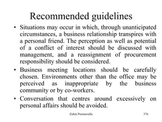 376
Recommended guidelines
• Situations may occur in which, through unanticipated
circumstances, a business relationship transpires with
a personal friend. The perception as well as potential
of a conflict of interest should be discussed with
management, and a reassignment of procurement
responsibility should be considered.
• Business meeting locations should be carefully
chosen. Environments other than the office may be
perceived as inappropriate by the business
community or by co-workers.
• Conversation that centres around excessively on
personal affairs should be avoided.
Zubin Poonawalla
 