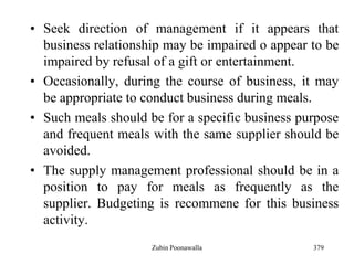 379
• Seek direction of management if it appears that
business relationship may be impaired o appear to be
impaired by refusal of a gift or entertainment.
• Occasionally, during the course of business, it may
be appropriate to conduct business during meals.
• Such meals should be for a specific business purpose
and frequent meals with the same supplier should be
avoided.
• The supply management professional should be in a
position to pay for meals as frequently as the
supplier. Budgeting is recommene for this business
activity.
Zubin Poonawalla
 
