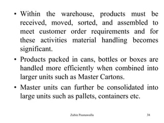 38
• Within the warehouse, products must be
received, moved, sorted, and assembled to
meet customer order requirements and for
these activities material handling becomes
significant.
• Products packed in cans, bottles or boxes are
handled more efficiently when combined into
larger units such as Master Cartons.
• Master units can further be consolidated into
large units such as pallets, containers etc.
Zubin Poonawalla
 