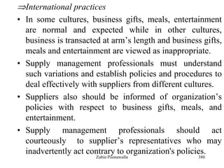 380
International practices
• In some cultures, business gifts, meals, entertainment
are normal and expected while in other cultures,
business is transacted at arm‟s length and business gifts,
meals and entertainment are viewed as inappropriate.
• Supply management professionals must understand
such variations and establish policies and procedures to
deal effectively with suppliers from different cultures.
• Suppliers also should be informed of organization‟s
policies with respect to business gifts, meals, and
entertainment.
• Supply management professionals should act
courteously to supplier‟s representatives who may
inadvertently act contrary to organization's policies.
Zubin Poonawalla
 