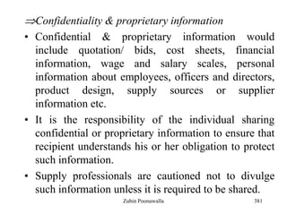 381
Confidentiality & proprietary information
• Confidential & proprietary information would
include quotation/ bids, cost sheets, financial
information, wage and salary scales, personal
information about employees, officers and directors,
product design, supply sources or supplier
information etc.
• It is the responsibility of the individual sharing
confidential or proprietary information to ensure that
recipient understands his or her obligation to protect
such information.
• Supply professionals are cautioned not to divulge
such information unless it is required to be shared.
Zubin Poonawalla
 