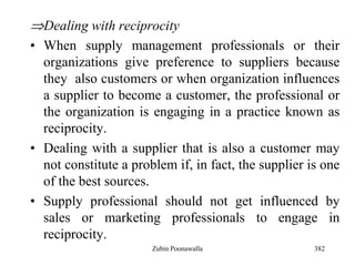 382
Dealing with reciprocity
• When supply management professionals or their
organizations give preference to suppliers because
they also customers or when organization influences
a supplier to become a customer, the professional or
the organization is engaging in a practice known as
reciprocity.
• Dealing with a supplier that is also a customer may
not constitute a problem if, in fact, the supplier is one
of the best sources.
• Supply professional should not get influenced by
sales or marketing professionals to engage in
reciprocity.
Zubin Poonawalla
 