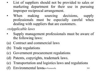 383
• List of suppliers should not be provided to sales or
marketing department for their use in pursuing
improper reciprocal arrangement.
• When making sourcing decisions, supply
professionals must be especially careful when
dealing with suppliers that are customers.
Applicable laws
• Supply management professionals must be aware of
the following laws:
(a) Contract and commercial laws
(b) Trade regulations
(c) Government procurement regulations
(d) Patents, copyrights, trademark laws.
(e) Transportation and logistics laws and regulations
(f) Environmental laws.Zubin Poonawalla
 