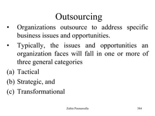 384
Outsourcing
• Organizations outsource to address specific
business issues and opportunities.
• Typically, the issues and opportunities an
organization faces will fall in one or more of
three general categories
(a) Tactical
(b) Strategic, and
(c) Transformational
Zubin Poonawalla
 