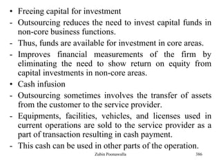 386
• Freeing capital for investment
- Outsourcing reduces the need to invest capital funds in
non-core business functions.
- Thus, funds are available for investment in core areas.
- Improves financial measurements of the firm by
eliminating the need to show return on equity from
capital investments in non-core areas.
• Cash infusion
- Outsourcing sometimes involves the transfer of assets
from the customer to the service provider.
- Equipments, facilities, vehicles, and licenses used in
current operations are sold to the service provider as a
part of transaction resulting in cash payment.
- This cash can be used in other parts of the operation.
Zubin Poonawalla
 