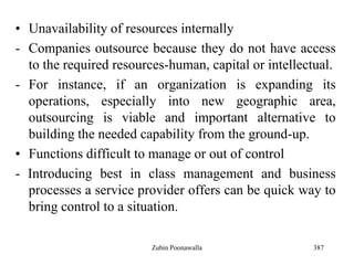 387
• Unavailability of resources internally
- Companies outsource because they do not have access
to the required resources-human, capital or intellectual.
- For instance, if an organization is expanding its
operations, especially into new geographic area,
outsourcing is viable and important alternative to
building the needed capability from the ground-up.
• Functions difficult to manage or out of control
- Introducing best in class management and business
processes a service provider offers can be quick way to
bring control to a situation.
Zubin Poonawalla
 